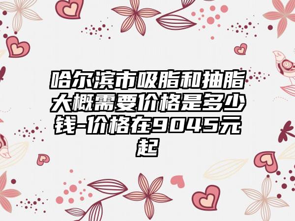 哈尔滨市吸脂和抽脂大概需要价格是多少钱-价格在9045元起