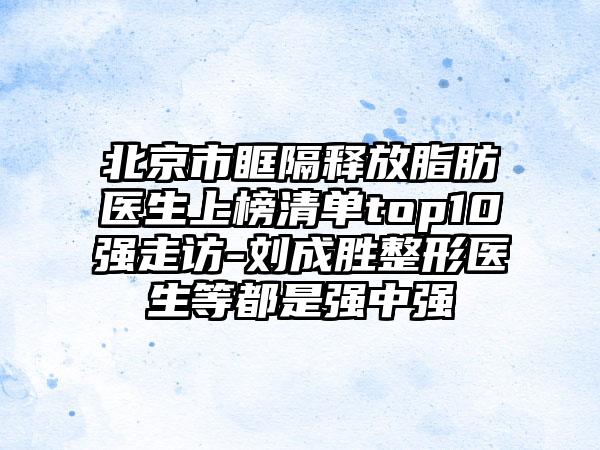 北京市眶隔释放脂肪医生上榜清单top10强走访-刘成胜整形医生等都是强中强