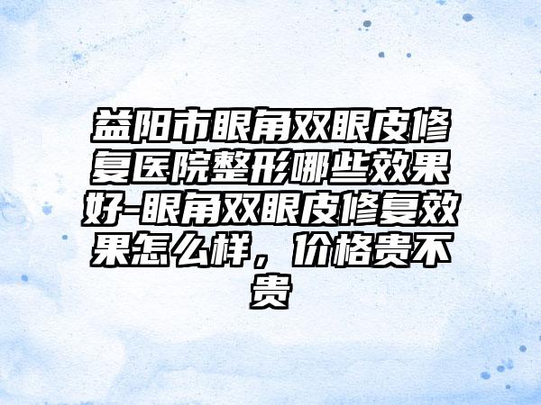益阳市眼角双眼皮修复医院整形哪些效果好-眼角双眼皮修复效果怎么样，价格贵不贵