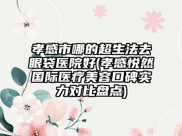 孝感市哪的超生法去眼袋医院好(孝感悦然国际医疗美容口碑实力对比盘点)