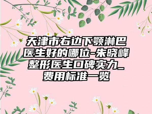 天津市右边下颚淋巴医生好的哪位-朱晓峰整形医生口碑实力_费用标准一览