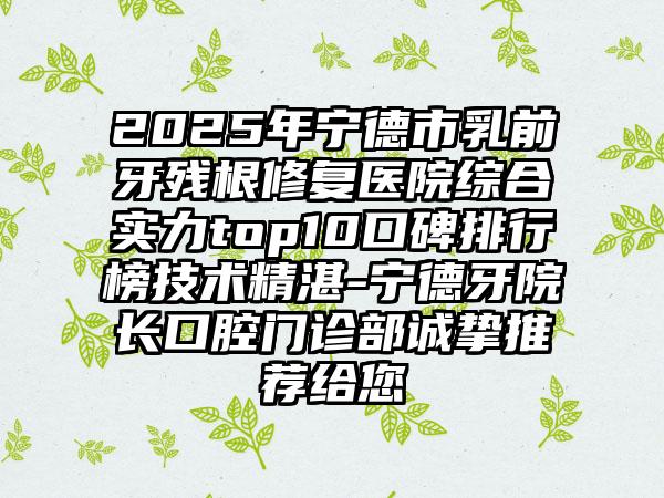 2025年宁德市乳前牙残根修复医院综合实力top10口碑排行榜技术精湛-宁德牙院长口腔门诊部诚挚推荐给您