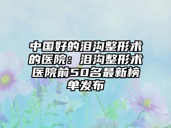 中国好的泪沟整形术的医院：泪沟整形术医院前50名最新榜单发布