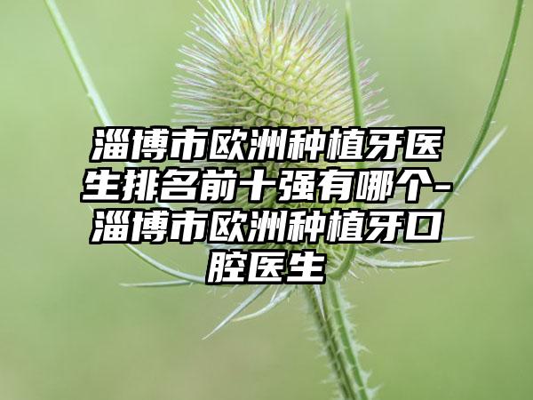 淄博市欧洲种植牙医生排名前十强有哪个-淄博市欧洲种植牙口腔医生
