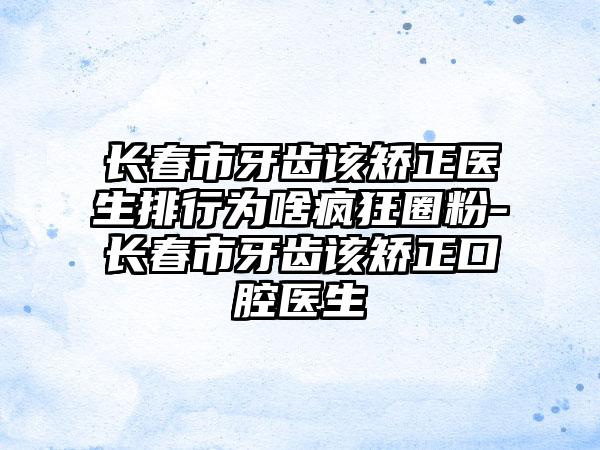 长春市牙齿该矫正医生排行为啥疯狂圈粉-长春市牙齿该矫正口腔医生