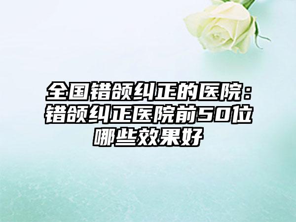 全国错颌纠正的医院：错颌纠正医院前50位哪些效果好