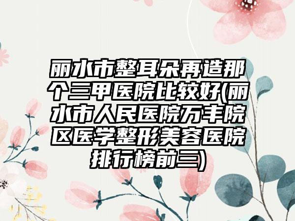 丽水市整耳朵再造那个三甲医院比较好(丽水市人民医院万丰院区医学整形美容医院排行榜前三)