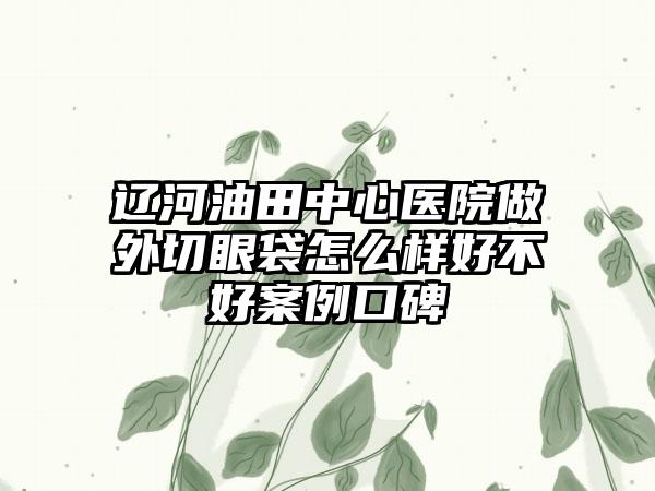 辽河油田中心医院做外切眼袋怎么样好不好案例口碑