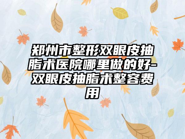 郑州市整形双眼皮抽脂术医院哪里做的好-双眼皮抽脂术整容费用