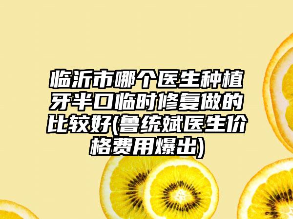临沂市哪个医生种植牙半口临时修复做的比较好(鲁统斌医生价格费用爆出)