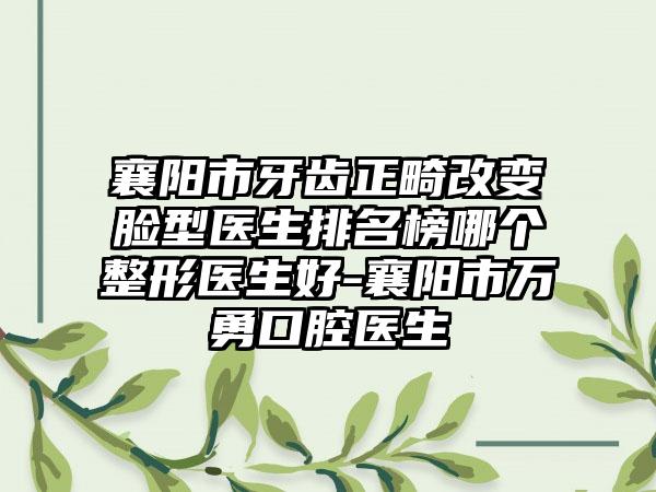襄阳市牙齿正畸改变脸型医生排名榜哪个整形医生好-襄阳市万勇口腔医生
