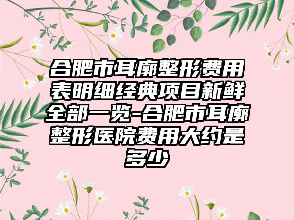 合肥市耳廓整形费用表明细经典项目新鲜全部一览-合肥市耳廓整形医院费用大约是多少