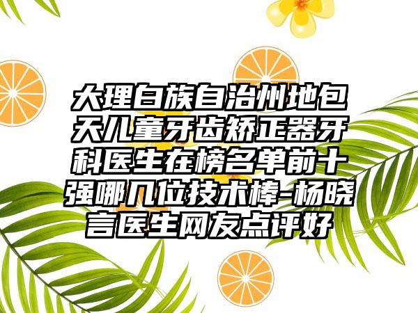 大理白族自治州地包天儿童牙齿矫正器牙科医生在榜名单前十强哪几位技术棒-杨晓言医生网友点评好