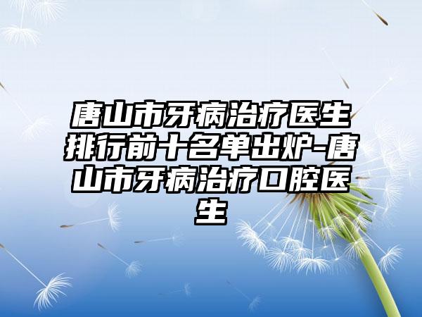 唐山市牙病治疗医生排行前十名单出炉-唐山市牙病治疗口腔医生