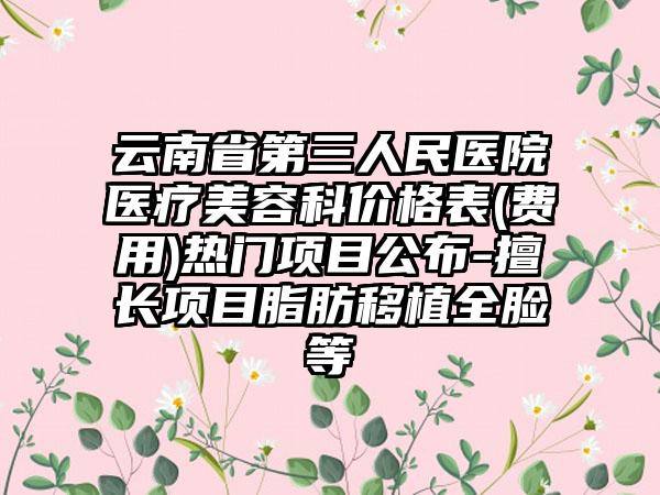 云南省第三人民医院医疗美容科价格表(费用)热门项目公布-擅长项目脂肪移植全脸等