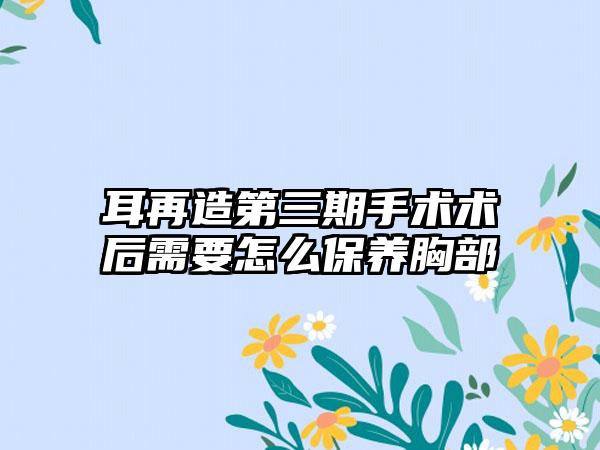 耳再造第三期手术术后需要怎么保养胸部