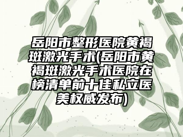 岳阳市整形医院黄褐斑激光手术(岳阳市黄褐斑激光手术医院在榜清单前十佳私立医美权威发布)