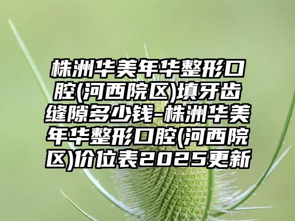 株洲华美年华整形口腔(河西院区)填牙齿缝隙多少钱-株洲华美年华整形口腔(河西院区)价位表2025更新