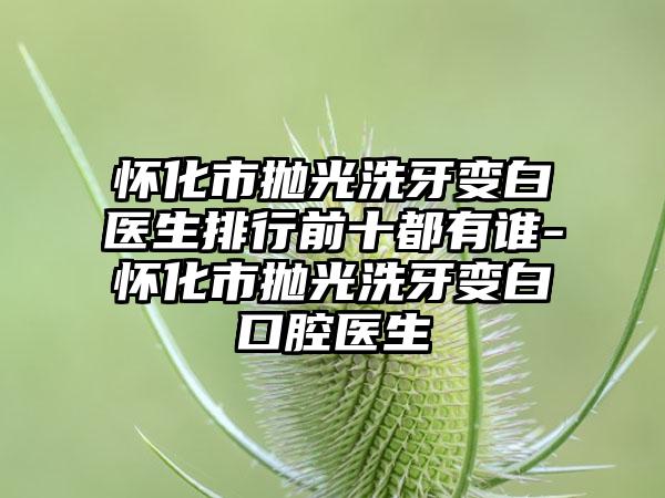 怀化市抛光洗牙变白医生排行前十都有谁-怀化市抛光洗牙变白口腔医生