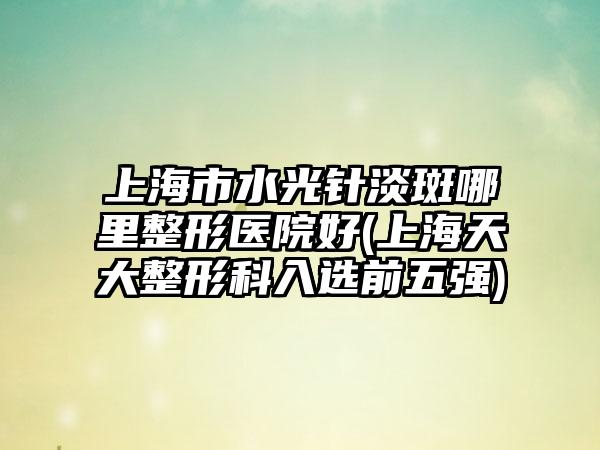 上海市水光针淡斑哪里整形医院好(上海天大整形科入选前五强)