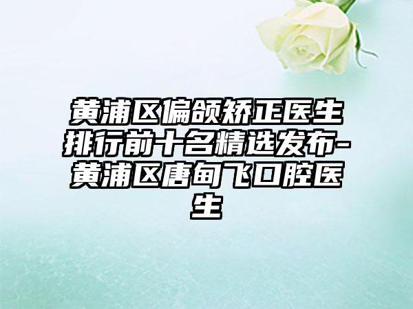 黄浦区偏颌矫正医生排行前十名精选发布-黄浦区唐甸飞口腔医生