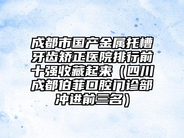 成都市国产金属托槽牙齿矫正医院排行前十强收藏起来（四川成都伯菲口腔门诊部冲进前三名）