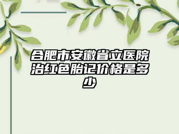 合肥市安徽省立医院治红色胎记价格是多少