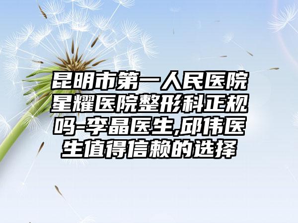 昆明市第一人民医院星耀医院整形科正规吗-李晶医生,邱伟医生值得信赖的选择