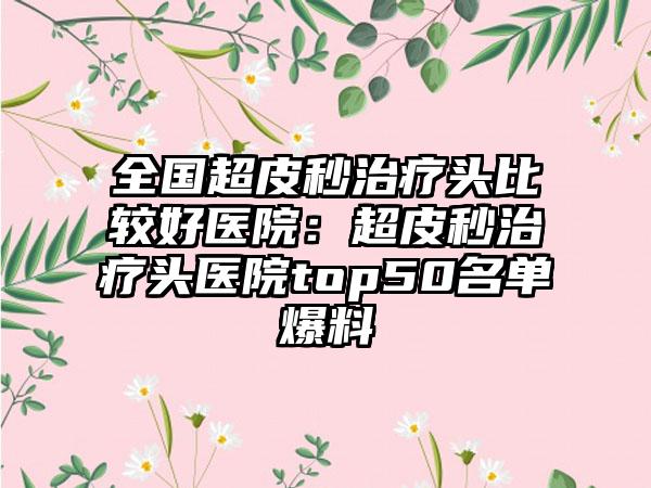 全国超皮秒治疗头比较好医院：超皮秒治疗头医院top50名单爆料