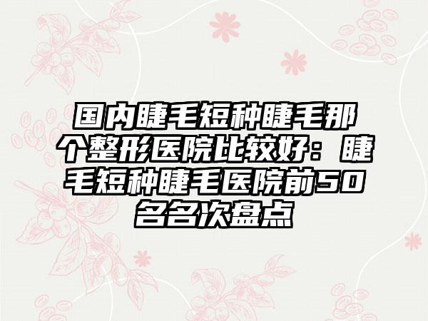 国内睫毛短种睫毛那个整形医院比较好：睫毛短种睫毛医院前50名名次盘点