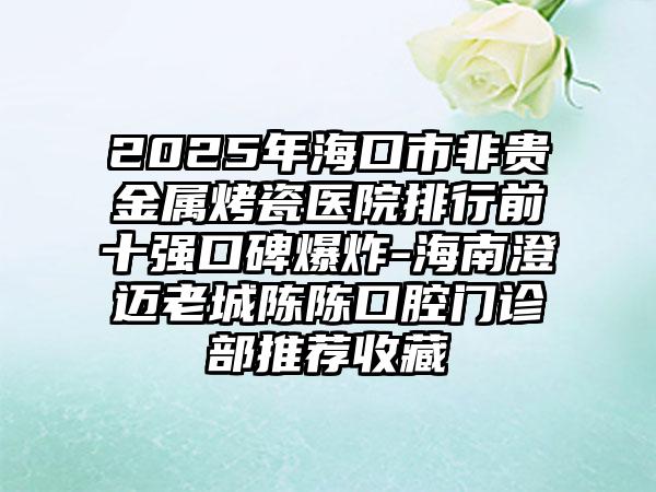 2025年海口市非贵金属烤瓷医院排行前十强口碑爆炸-海南澄迈老城陈陈口腔门诊部推荐收藏