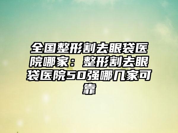 全国整形割去眼袋医院哪家：整形割去眼袋医院50强哪几家可靠