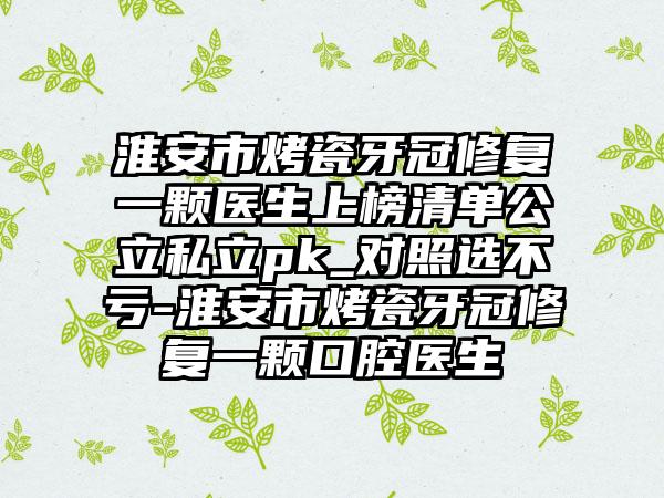 淮安市烤瓷牙冠修复一颗医生上榜清单公立私立pk_对照选不亏-淮安市烤瓷牙冠修复一颗口腔医生