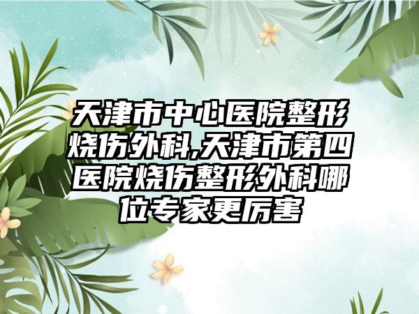 天津市中心医院整形烧伤外科,天津市第四医院烧伤整形外科哪位专家更厉害