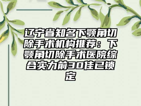 辽宁省知名下颚角切除手术机构推荐：下颚角切除手术医院综合实力前30佳已锁定