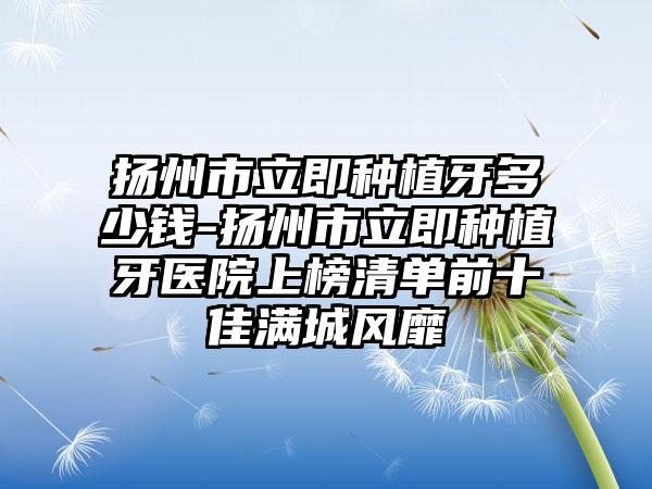 扬州市立即种植牙多少钱-扬州市立即种植牙医院上榜清单前十佳满城风靡