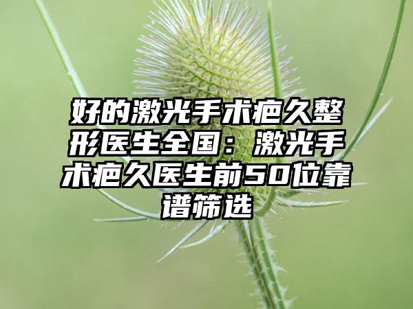 好的激光手术疤久整形医生全国：激光手术疤久医生前50位靠谱筛选