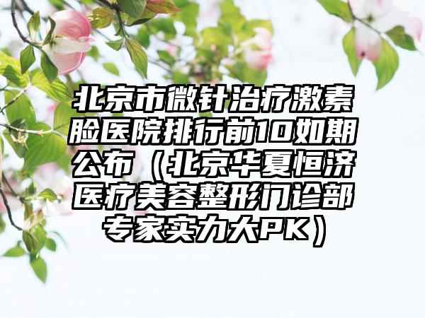 北京市微针治疗激素脸医院排行前10如期公布（北京华夏恒济医疗美容整形门诊部专家实力大PK）