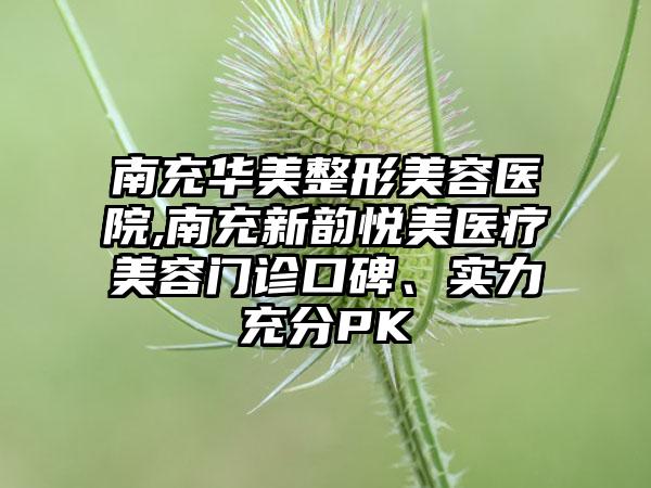 南充华美整形美容医院,南充新韵悦美医疗美容门诊口碑、实力充分PK