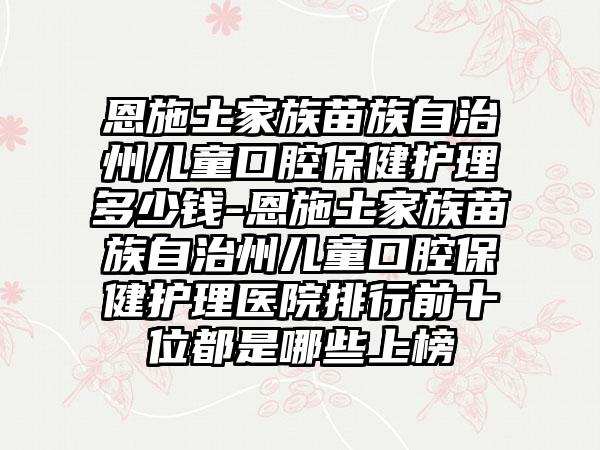 恩施土家族苗族自治州儿童口腔保健护理多少钱-恩施土家族苗族自治州儿童口腔保健护理医院排行前十位都是哪些上榜