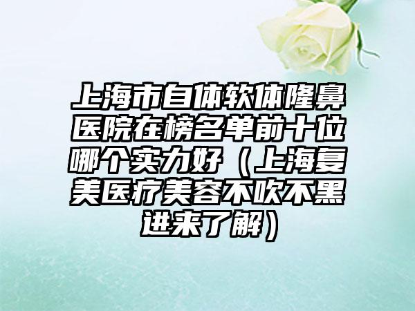 上海市自体软体隆鼻医院在榜名单前十位哪个实力好（上海复美医疗美容不吹不黑进来了解）