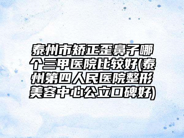 泰州市矫正歪鼻子哪个三甲医院比较好(泰州第四人民医院整形美容中心公立口碑好)
