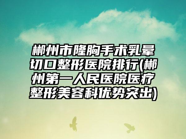 郴州市隆胸手术乳晕切口整形医院排行(郴州第一人民医院医疗整形美容科优势突出)