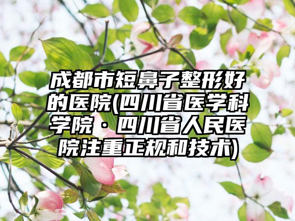 成都市短鼻子整形好的医院(四川省医学科学院·四川省人民医院注重正规和技术)