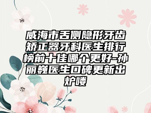 威海市舌侧隐形牙齿矫正器牙科医生排行榜前十佳哪个更好-孙丽巍医生口碑更新出炉喽