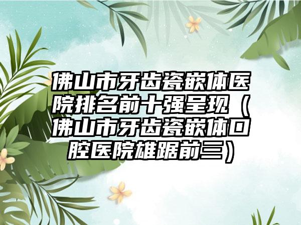 佛山市牙齿瓷嵌体医院排名前十强呈现（佛山市牙齿瓷嵌体口腔医院雄踞前三）