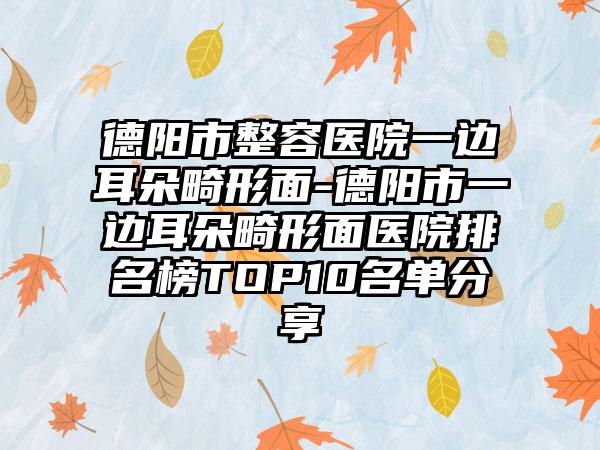 德阳市整容医院一边耳朵畸形面-德阳市一边耳朵畸形面医院排名榜TOP10名单分享