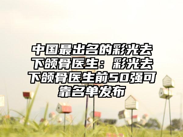 中国最出名的彩光去下颌骨医生：彩光去下颌骨医生前50强可靠名单发布