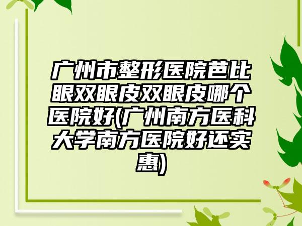 广州市整形医院芭比眼双眼皮双眼皮哪个医院好(广州南方医科大学南方医院好还实惠)