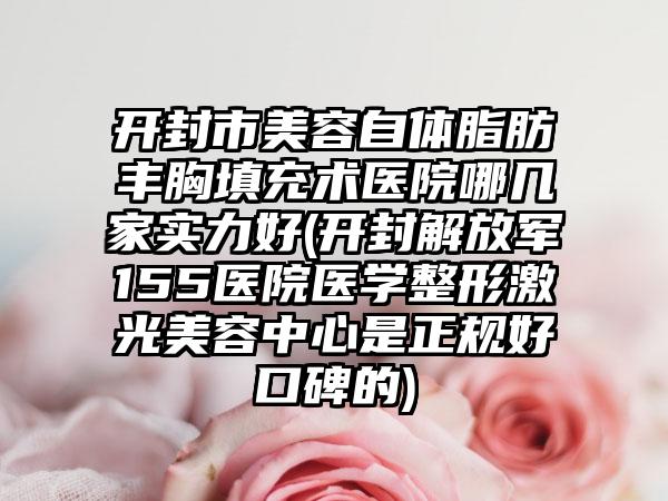开封市美容自体脂肪丰胸填充术医院哪几家实力好(开封解放军155医院医学整形激光美容中心是正规好口碑的)
